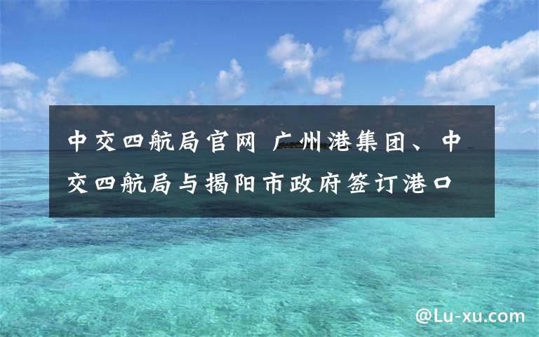 中交四航局官網(wǎng) 廣州港集團(tuán)、中交四航局與揭陽(yáng)市政府簽訂港口合作框架協(xié)議