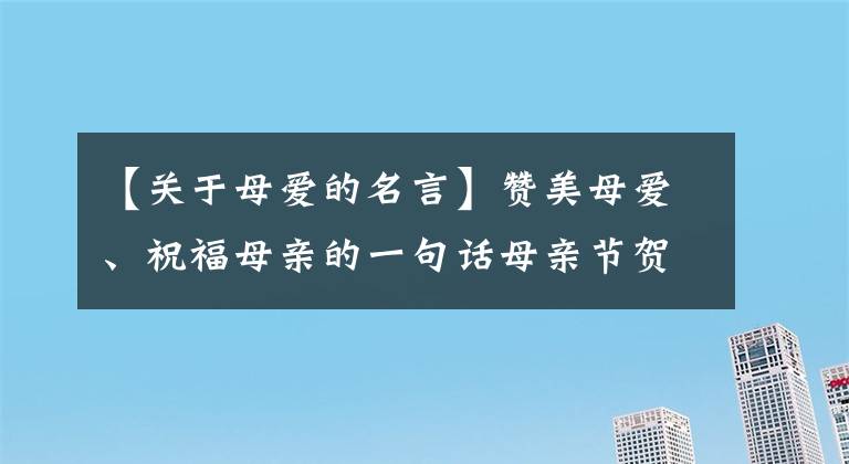 【關(guān)于母愛(ài)的名言】贊美母愛(ài)、祝福母親的一句話母親節(jié)賀卡寫(xiě)下母愛(ài)的著名人士名言。