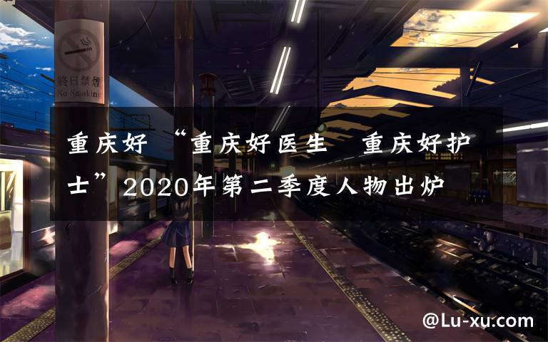 重慶好 “重慶好醫(yī)生?重慶好護(hù)士”2020年第二季度人物出爐