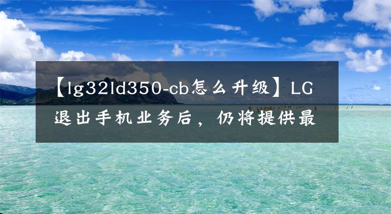 【lg32ld350-cb怎么升級】LG 退出手機業(yè)務(wù)后，仍將提供最多三年升級支持