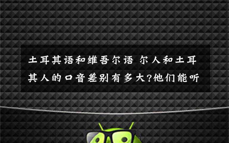 土耳其語和維吾爾語 爾人和土耳其人的口音差別有多大?他們能聽懂對方的語言嗎