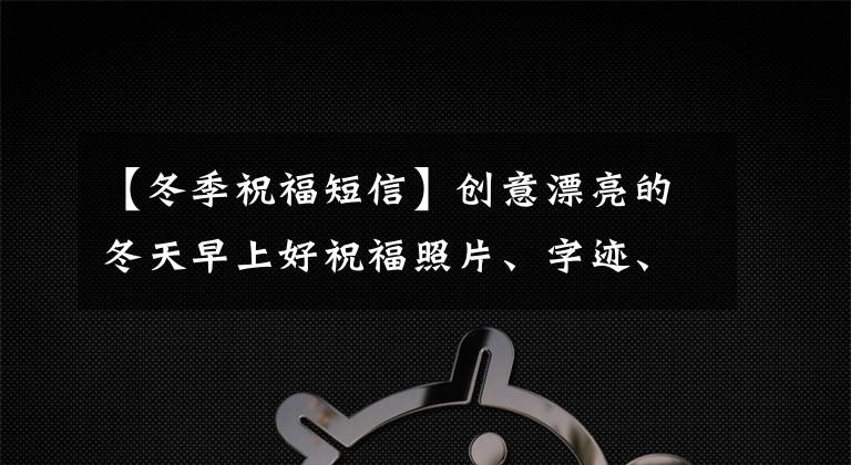 【冬季祝福短信】創(chuàng)意漂亮的冬天早上好祝福照片、字跡、溫暖、最新的早安問候、照片精選。