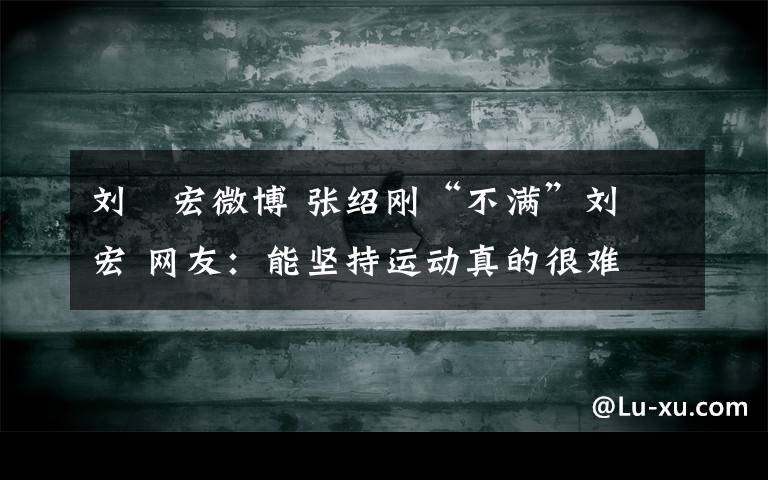 劉畊宏微博 張紹剛“不滿”劉畊宏 網(wǎng)友：能堅(jiān)持運(yùn)動(dòng)真的很難