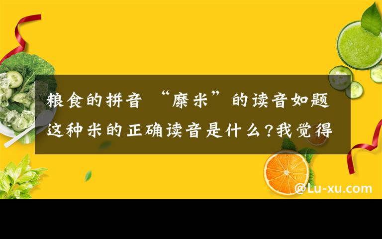 糧食的拼音 “糜米”的讀音如題這種米的正確讀音是什么?我覺(jué)得按釋義這個(gè)字當(dāng)糧食應(yīng)該念mei（陽(yáng)平）但是我們西北這邊很多都念另一個(gè)音m