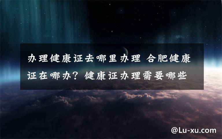 辦理健康證去哪里辦理 合肥健康證在哪辦？健康證辦理需要哪些材料具體流程是什么