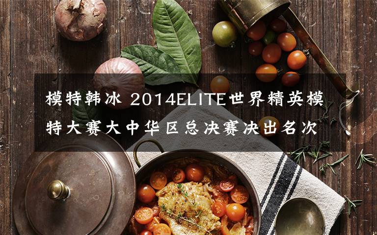 模特韓冰 2014ELITE世界精英模特大賽大中華區(qū)總決賽決出名次