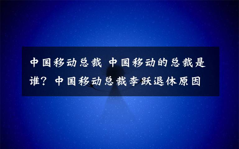 中國(guó)移動(dòng)總裁 中國(guó)移動(dòng)的總裁是誰(shuí)？中國(guó)移動(dòng)總裁李躍退休原因及李躍簡(jiǎn)歷