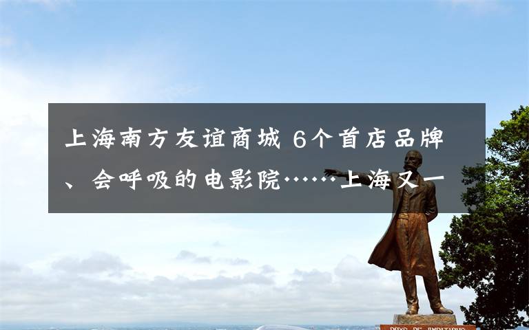 上海南方友誼商城 6個(gè)首店品牌、會(huì)呼吸的電影院……上海又一購物中心升級(jí)后回歸