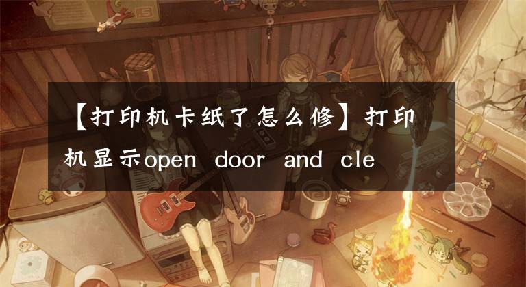 【打印機(jī)卡紙了怎么修】打印機(jī)顯示open  door  and  clean  jam