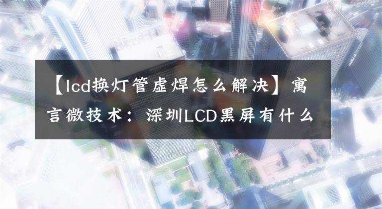 【lcd換燈管虛焊怎么解決】寓言微技術(shù)：深圳LCD黑屏有什么原因？