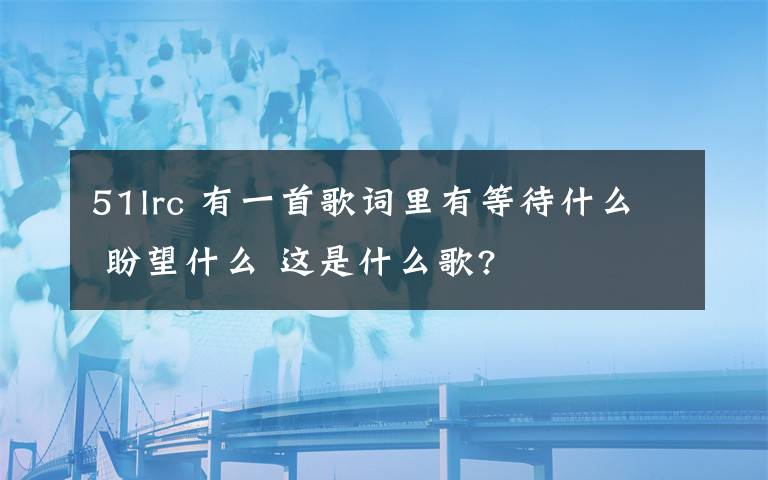 51lrc 有一首歌詞里有等待什么 盼望什么 這是什么歌?