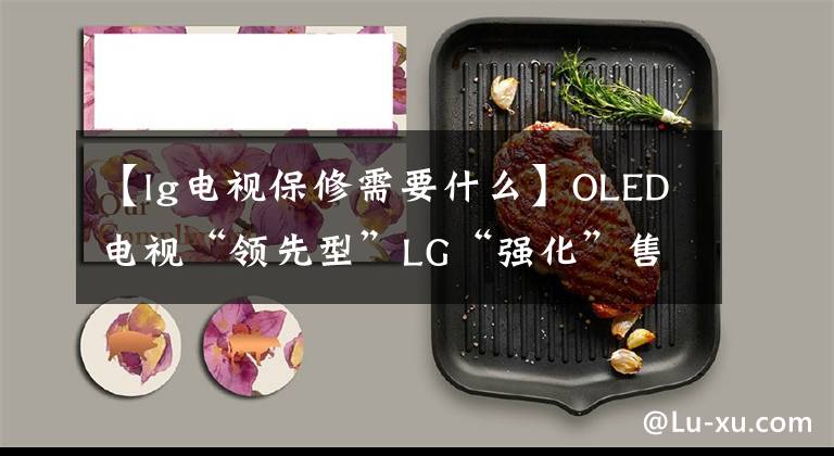 【lg電視保修需要什么】OLED電視“領(lǐng)先型”LG“強化”售后服務(wù)、“視頻”問題能解決嗎？