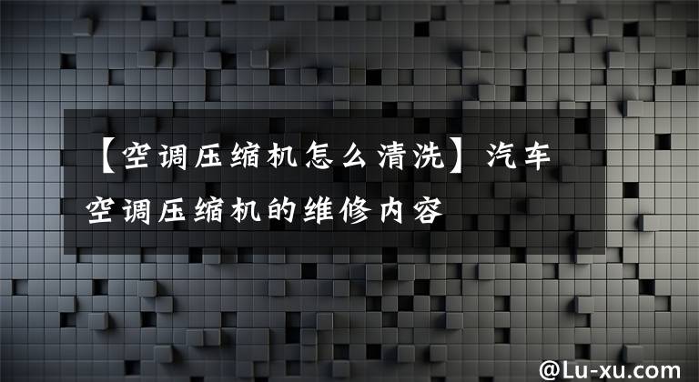 【空調(diào)壓縮機(jī)怎么清洗】汽車(chē)空調(diào)壓縮機(jī)的維修內(nèi)容