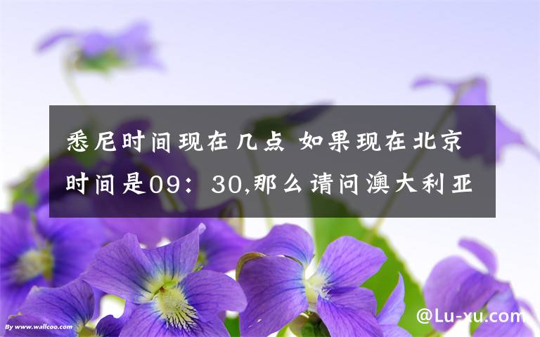 悉尼時間現(xiàn)在幾點 如果現(xiàn)在北京時間是09：30,那么請問澳大利亞悉尼現(xiàn)在是幾點?用24小時制