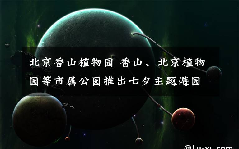 北京香山植物園 香山、北京植物園等市屬公園推出七夕主題游園會(huì)