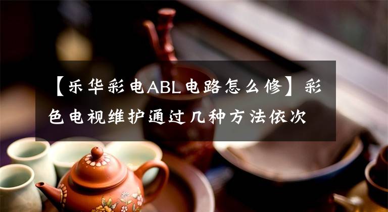 【樂(lè)華彩電ABL電路怎么修】彩色電視維護(hù)通過(guò)幾種方法依次查找。