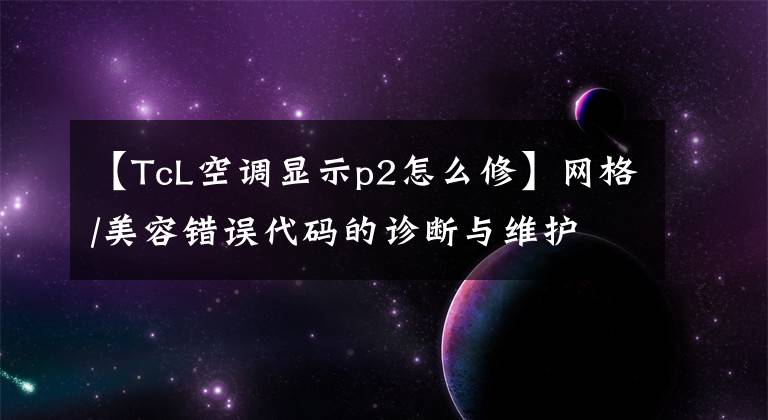 【TcL空調(diào)顯示p2怎么修】網(wǎng)格/美容錯誤代碼的診斷與維護