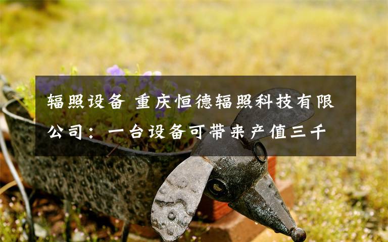 輻照設備 重慶恒德輻照科技有限公司：一臺設備可帶來產(chǎn)值三千萬元