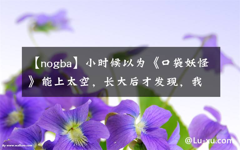 【nogba】小時候以為《口袋妖怪》能上太空，長大后才發(fā)現(xiàn)，我被朋友耍了