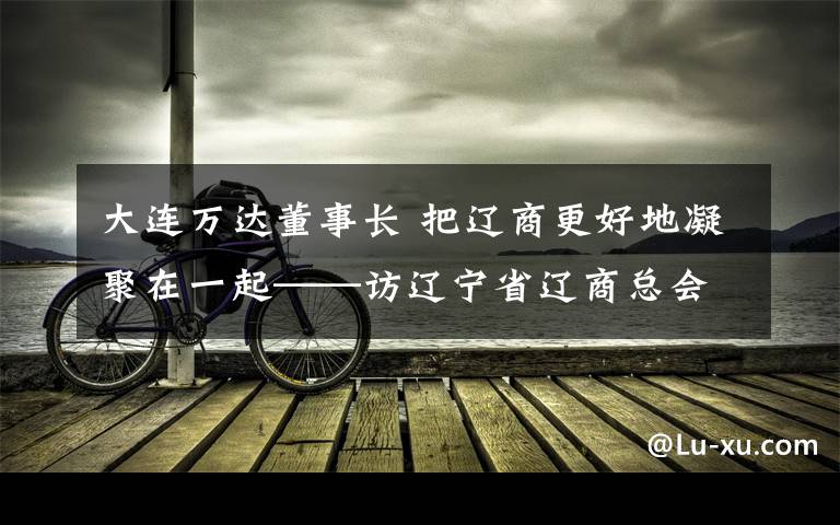 大連萬達(dá)董事長 把遼商更好地凝聚在一起——訪遼寧省遼商總會名譽(yù)會長、大連萬達(dá)集團(tuán)股份有限公司董事長王健林