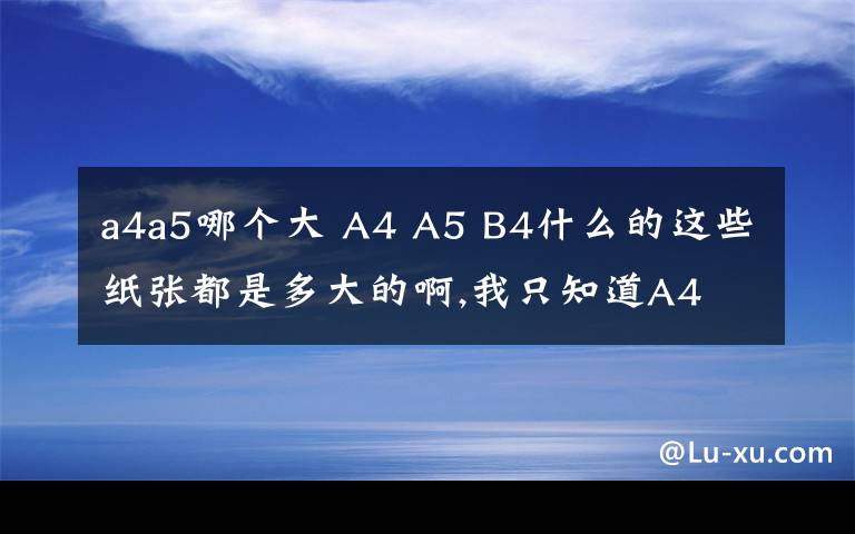 a4a5哪個(gè)大 A4 A5 B4什么的這些紙張都是多大的啊,我只知道A4