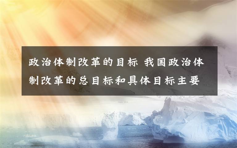 政治體制改革的目標(biāo) 我國政治體制改革的總目標(biāo)和具體目標(biāo)主要任務(wù)是什么?