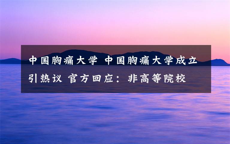 中國胸痛大學(xué) 中國胸痛大學(xué)成立引熱議 官方回應(yīng)：非高等院校