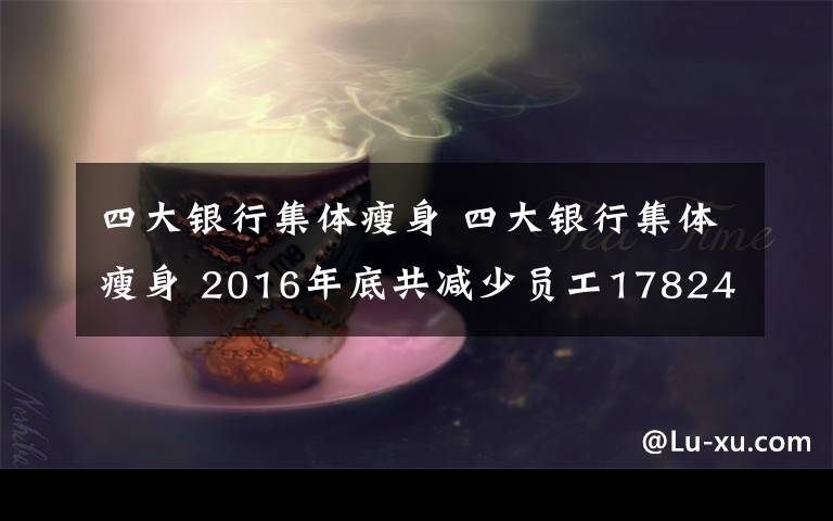 四大銀行集體瘦身 四大銀行集體瘦身 2016年底共減少員工17824人