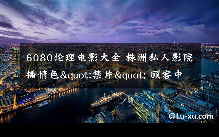 6080倫理電影大全 株洲私人影院播情色"禁片" 顧客中有未成年人