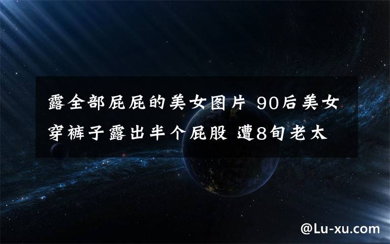 露全部屁屁的美女圖片 90后美女穿褲子露出半個(gè)屁股 遭8旬老太掃帚伺候