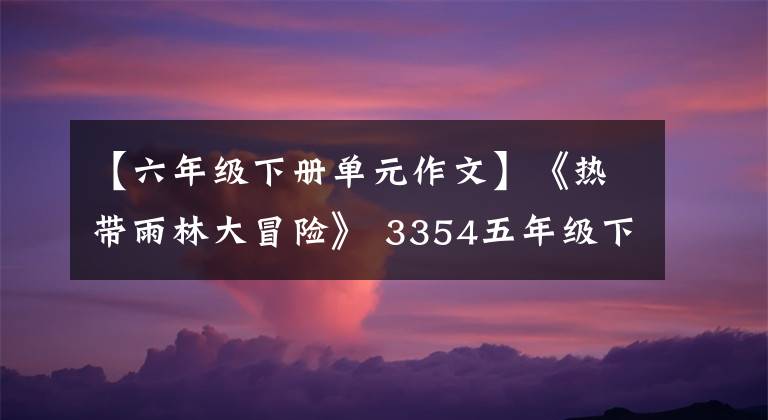 【六年級下冊單元作文】《熱帶雨林大冒險》 3354五年級下冊第六單元寫作佳作入選