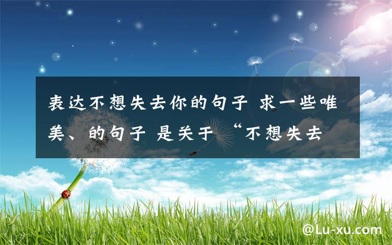 表達(dá)不想失去你的句子 求一些唯美、的句子 是關(guān)于 “不想失去你”的 最好把自己寫的卑微點(diǎn).