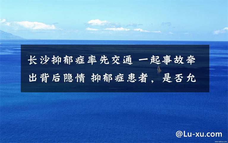 長沙抑郁癥率先交通 一起事故牽出背后隱情 抑郁癥患者，是否允許開車上路？