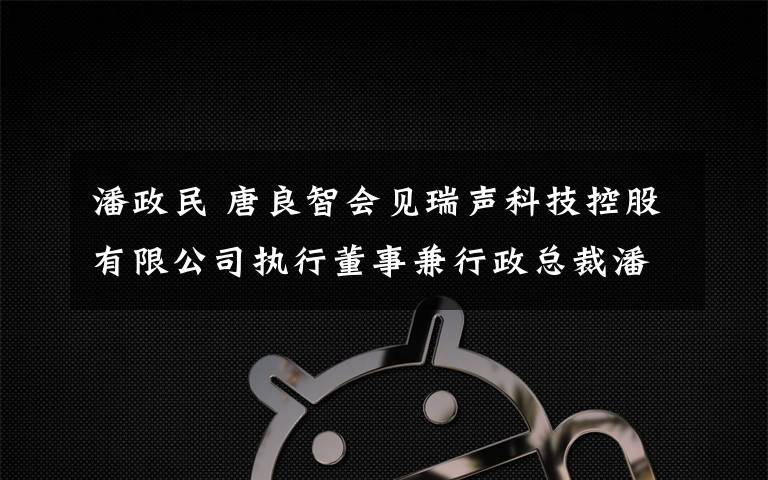 潘政民 唐良智會見瑞聲科技控股有限公司執(zhí)行董事兼行政總裁潘政民見證瑞聲科技與兩江新區(qū)管委會等共同簽署投資協(xié)議