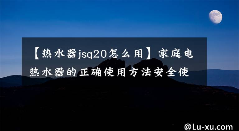 【熱水器jsq20怎么用】家庭電熱水器的正確使用方法安全使用是最重要的