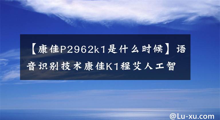 【康佳P2962k1是什么時(shí)候】語音識(shí)別技術(shù)康佳K1程艾人工智能應(yīng)用nova