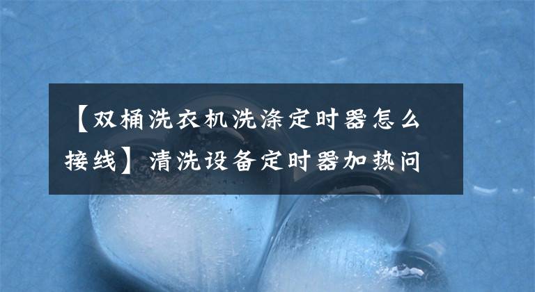 【雙桶洗衣機(jī)洗滌定時器怎么接線】清洗設(shè)備定時器加熱問題分析