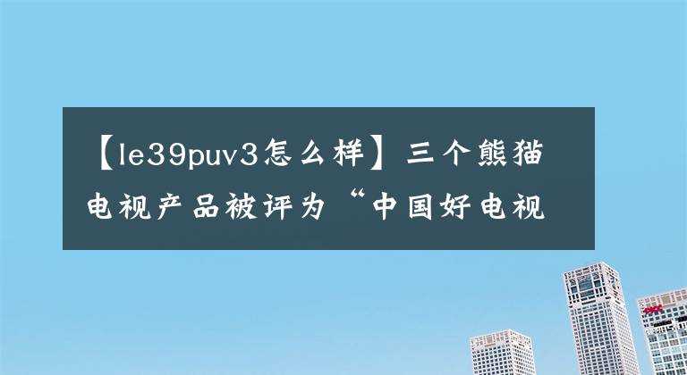 【le39puv3怎么樣】三個(gè)熊貓電視產(chǎn)品被評為“中國好電視”。