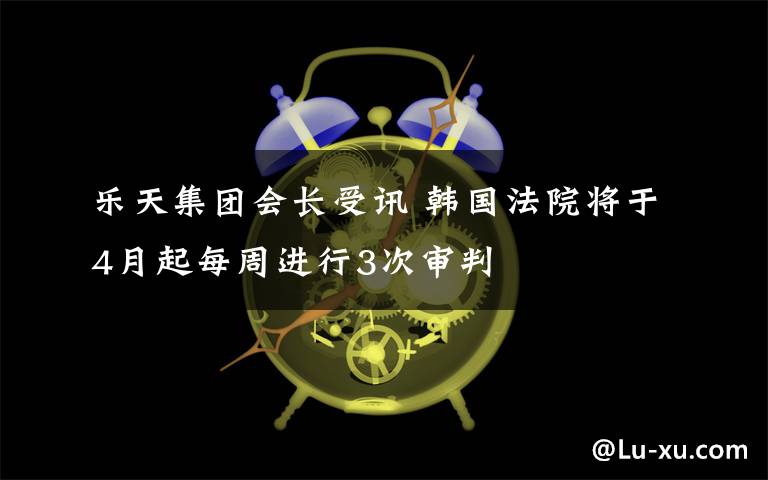 樂天集團(tuán)會長受訊 韓國法院將于4月起每周進(jìn)行3次審判