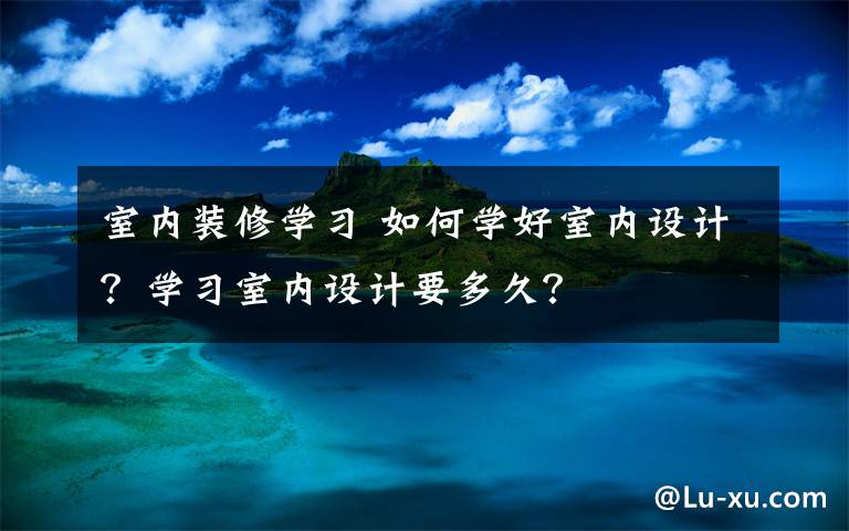 室內(nèi)裝修學(xué)習(xí) 如何學(xué)好室內(nèi)設(shè)計？學(xué)習(xí)室內(nèi)設(shè)計要多久？