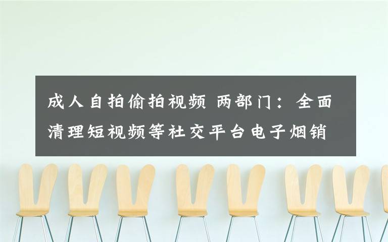 成人自拍偷拍視頻 兩部門：全面清理短視頻等社交平臺電子煙銷售行為