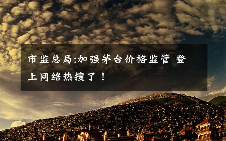 市監(jiān)總局:加強(qiáng)茅臺(tái)價(jià)格監(jiān)管 登上網(wǎng)絡(luò)熱搜了！