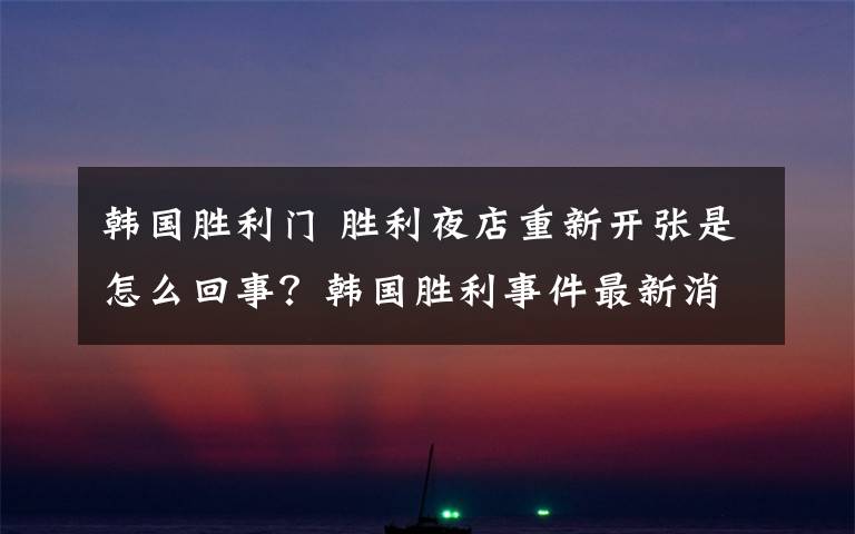 韓國勝利門 勝利夜店重新開張是怎么回事？韓國勝利事件最新消息李勝利無罪