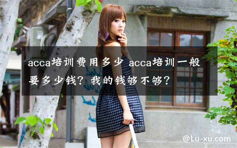 acca培訓(xùn)費(fèi)用多少 acca培訓(xùn)一般要多少錢？我的錢夠不夠？