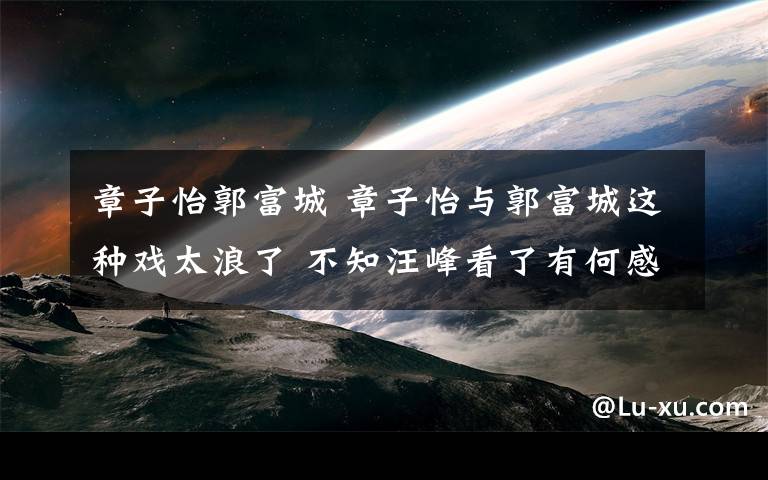 章子怡郭富城 章子怡與郭富城這種戲太浪了 不知汪峰看了有何感覺