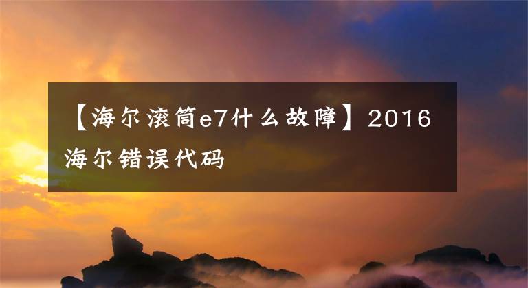 【海爾滾筒e7什么故障】2016海爾錯(cuò)誤代碼