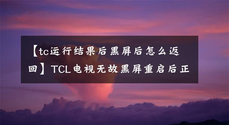 【tc運(yùn)行結(jié)果后黑屏后怎么返回】TCL電視無故黑屏重啟后正常會怎么樣？電視一打開，黑屏就閃了