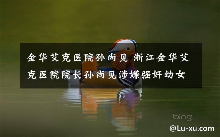 金華艾克醫(yī)院孫尚見(jiàn) 浙江金華艾克醫(yī)院院長(zhǎng)孫尚見(jiàn)涉嫌強(qiáng)奸幼女被拘