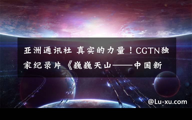 亞洲通訊社 真實(shí)的力量！CGTN獨(dú)家紀(jì)錄片《巍巍天山——中國新疆反恐記憶》被全球多國主流媒體積極轉(zhuǎn)載