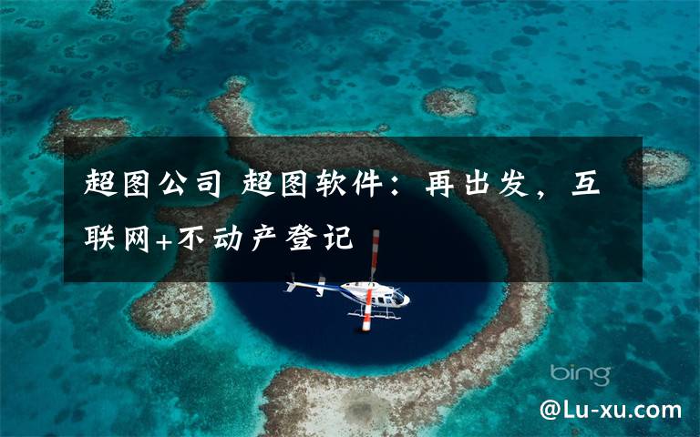 超圖公司 超圖軟件：再出發(fā)，互聯(lián)網(wǎng)+不動產(chǎn)登記